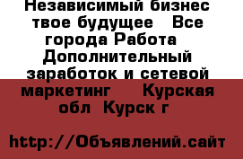 Независимый бизнес-твое будущее - Все города Работа » Дополнительный заработок и сетевой маркетинг   . Курская обл.,Курск г.